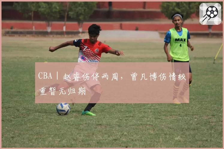 CBA｜赵睿伤停两周，曾凡博伤情较重暂无归期