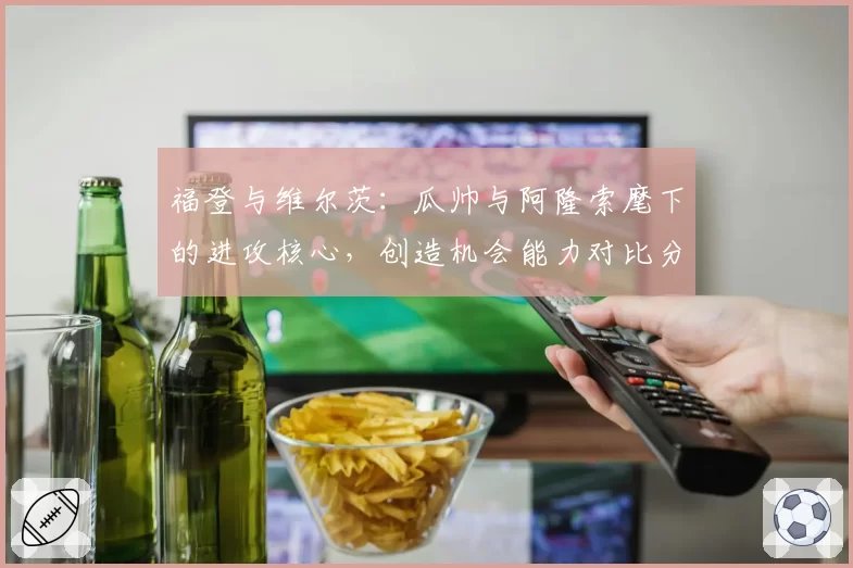 福登与维尔茨：瓜帅与阿隆索麾下的进攻核心，创造机会能力对比分析