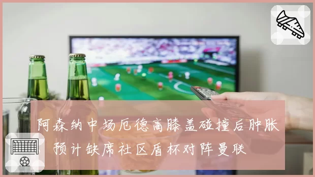 阿森纳中场厄德高膝盖碰撞后肿胀,预计缺席社区盾杯对阵曼联