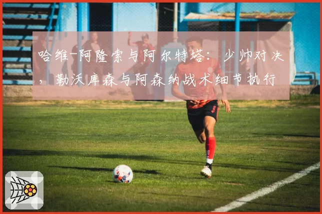 哈维-阿隆索与阿尔特塔：少帅对决，勒沃库森与阿森纳战术细节执行对比