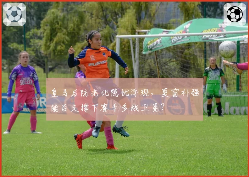 皇马后防老化隐忧浮现，夏窗补强能否支撑下赛季多线卫冕？