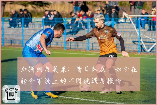 加斯利与奥康:昔日队友,如今在转会市场上的不同境遇与报价