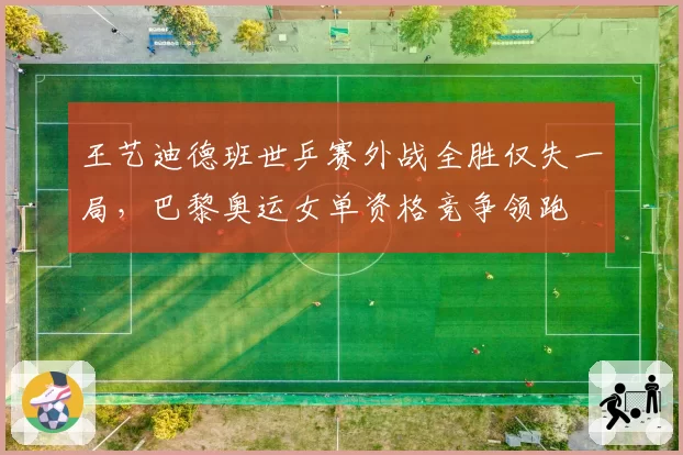 王艺迪德班世乒赛外战全胜仅失一局，巴黎奥运女单资格竞争领跑