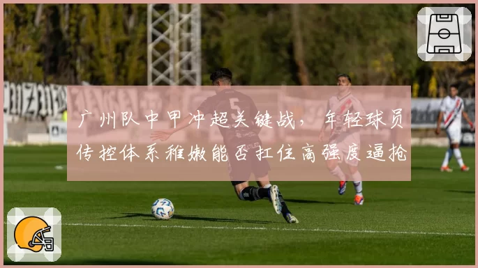 广州队中甲冲超关键战,年轻球员传控体系稚嫩能否扛住高强度逼抢?