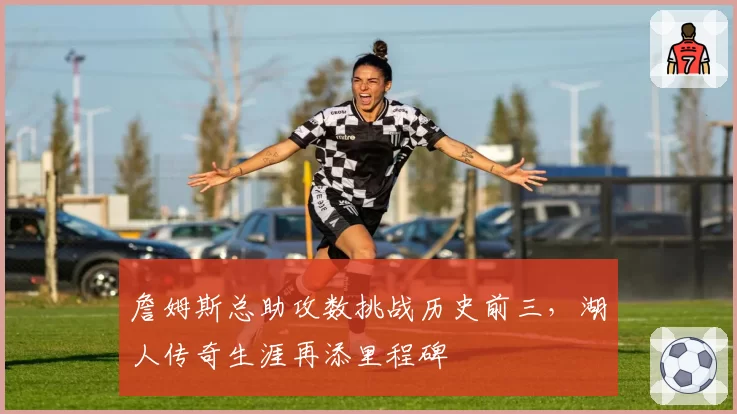 詹姆斯总助攻数挑战历史前三，湖人传奇生涯再添里程碑