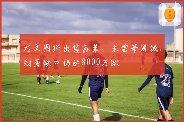 尤文图斯出售苏莱、米雷蒂筹钱,财务缺口仍达8000万欧