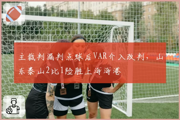 主裁判漏判点球后VAR介入改判，山东泰山2比1险胜上海海港