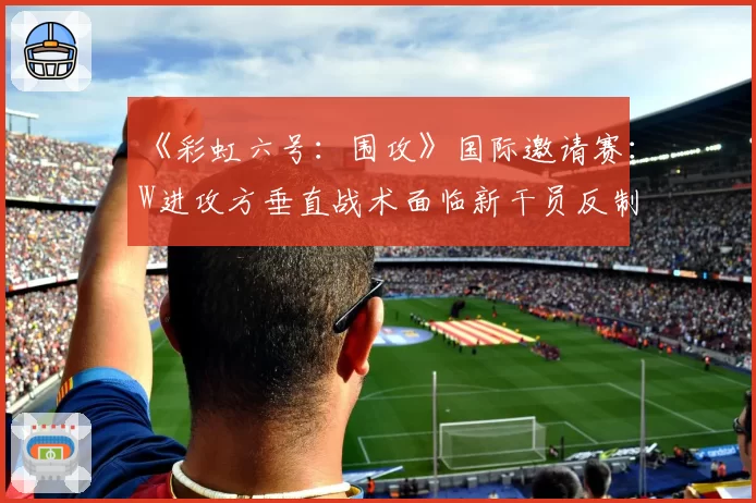 《彩虹六号：围攻》国际邀请赛：W进攻方垂直战术面临新干员反制