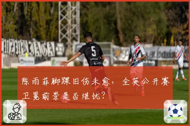 陈雨菲脚踝旧伤未愈，全英公开赛卫冕前景是否堪忧？