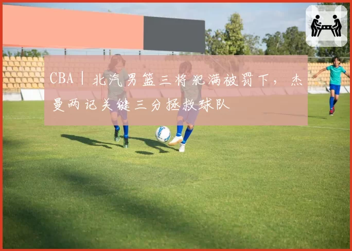CBA|北汽男篮三将犯满被罚下,杰曼两记关键三分拯救球队